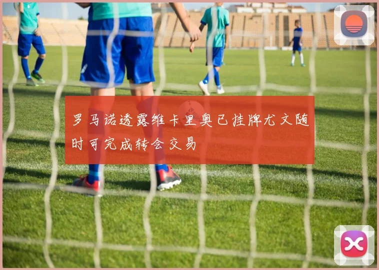 罗马诺透露维卡里奥已挂牌尤文随时可完成转会交易