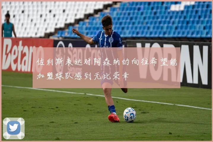 佐利斯表达对阿森纳的向往希望能加盟球队感到无比荣幸