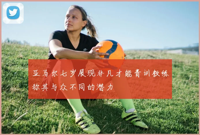 亚马尔七岁展现非凡才能青训教练称其与众不同的潜力