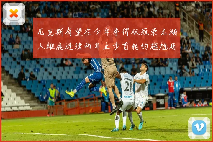 尼克斯有望在今年夺得双冠荣光湖人雄鹿连续两年止步首轮的尴尬局面