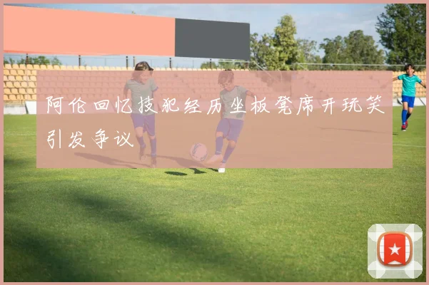 阿伦回忆技犯经历坐板凳席开玩笑引发争议