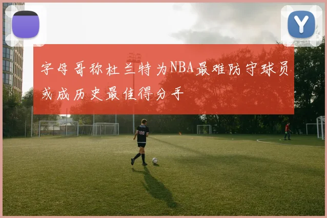 字母哥称杜兰特为NBA最难防守球员或成历史最佳得分手