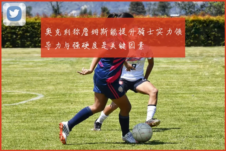 奥克利称詹姆斯能提升骑士实力领导力与强硬度是关键因素