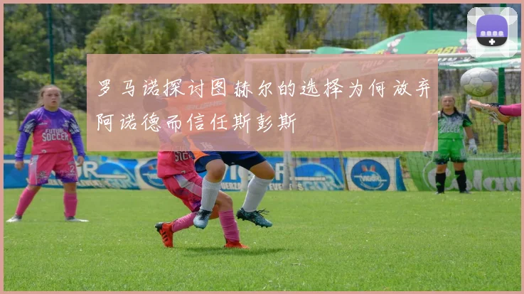 罗马诺探讨图赫尔的选择为何放弃阿诺德而信任斯彭斯