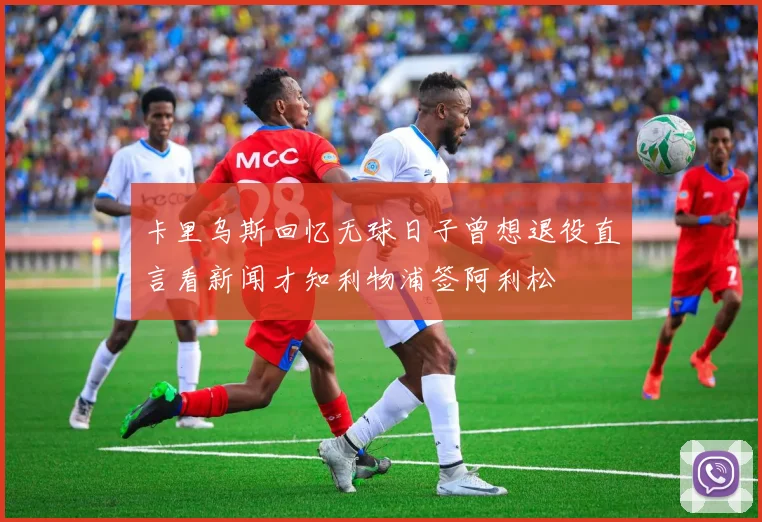 卡里乌斯回忆无球日子曾想退役直言看新闻才知利物浦签阿利松