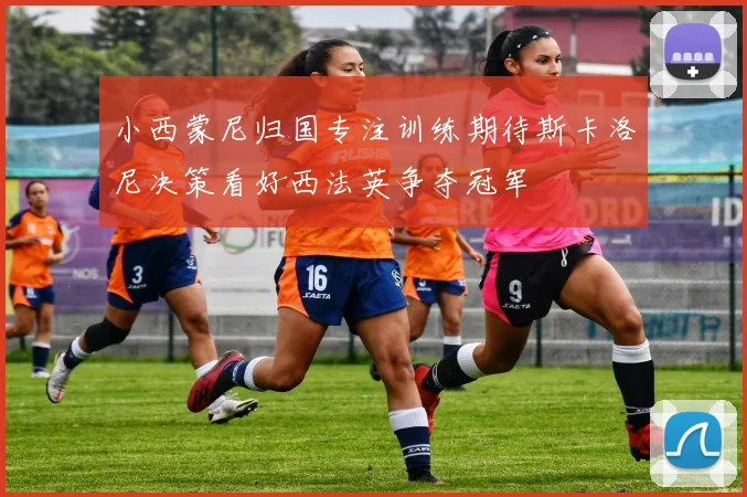 小西蒙尼归国专注训练期待斯卡洛尼决策看好西法英争夺冠军