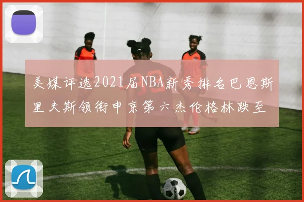 美媒评选2021届NBA新秀排名巴恩斯里夫斯领衔申京第六杰伦格林跌至第九