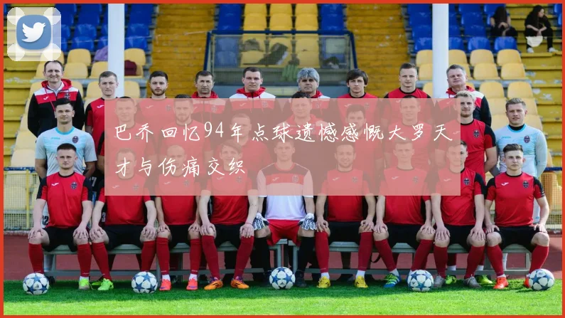 巴乔回忆94年点球遗憾感慨大罗天才与伤痛交织